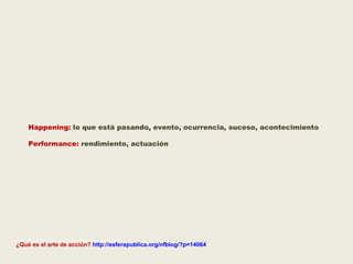Happening:  lo que está pasando, evento, ocurrencia, suceso, acontecimiento  Performance:  rendimiento, actuación ________________________________ ¿Qué es el arte de acción?  http://esferapublica.org/nfblog/?p=14064 