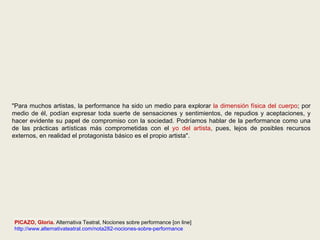 "Para muchos artistas, la performance ha sido un medio para explorar  la dimensión física del cuerpo ; por medio de él, podían expresar toda suerte de sensaciones y sentimientos, de repudios y aceptaciones, y hacer evidente su papel de compromiso con la sociedad. Podríamos hablar de la performance como una de las prácticas artísticas más comprometidas con el  yo del artista , pues, lejos de posibles recursos externos, en realidad el protagonista básico es el propio artista". ________________________________ PICAZO, Gloria.  Alternativa Teatral, Nociones sobre performance [on line] http://www.alternativateatral.com/nota282-nociones-sobre-performance 