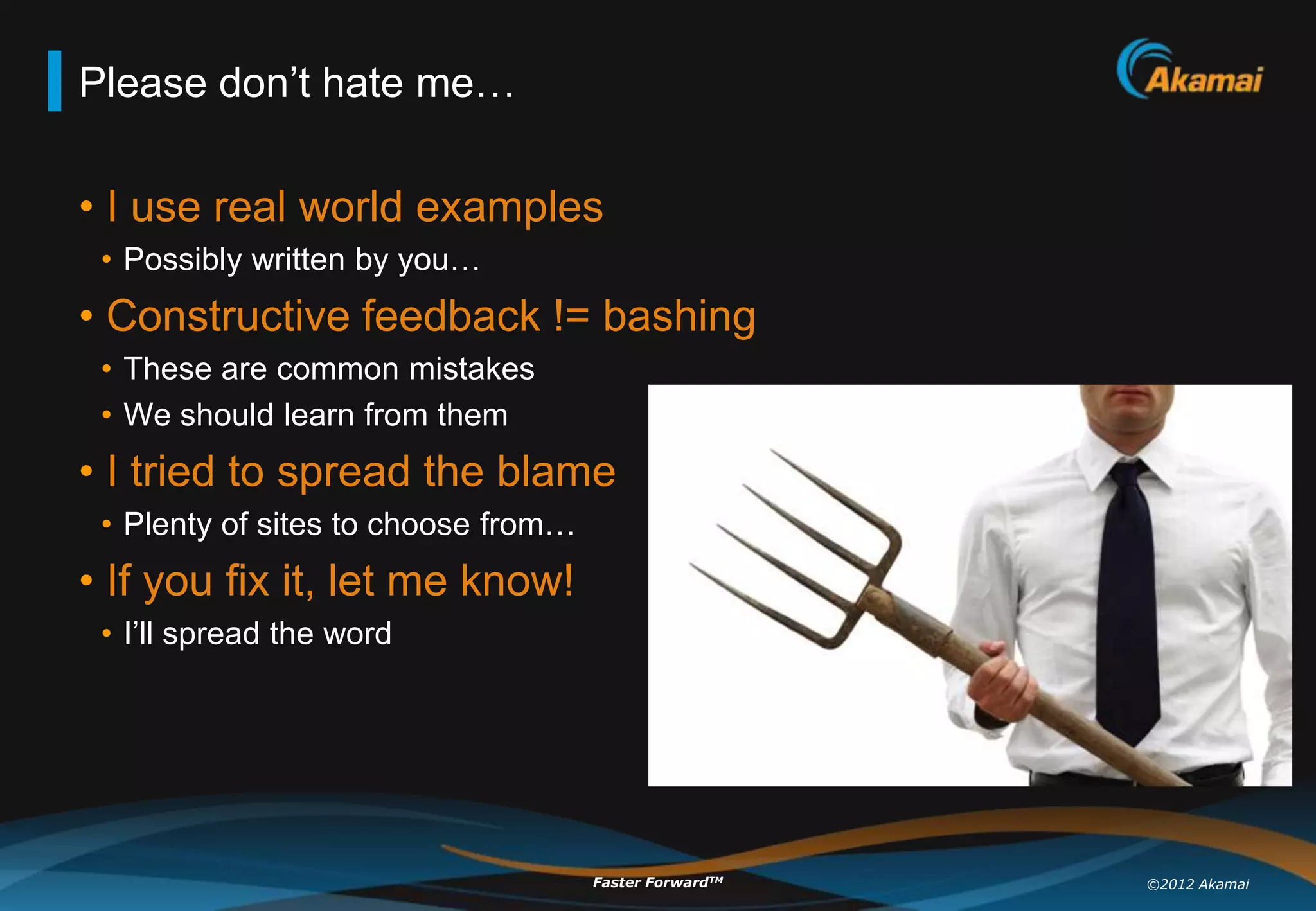 Please don‟t hate me…

• I use real world examples
 • Possibly written by you…
• Constructive feedback != bashing
 • These are common mistakes
 • We should learn from them
• I tried to spread the blame
 • Plenty of sites to choose from…
• If you fix it, let me know!
 • I‟ll spread the word




                                     Faster ForwardTM   ©2012 Akamai
 