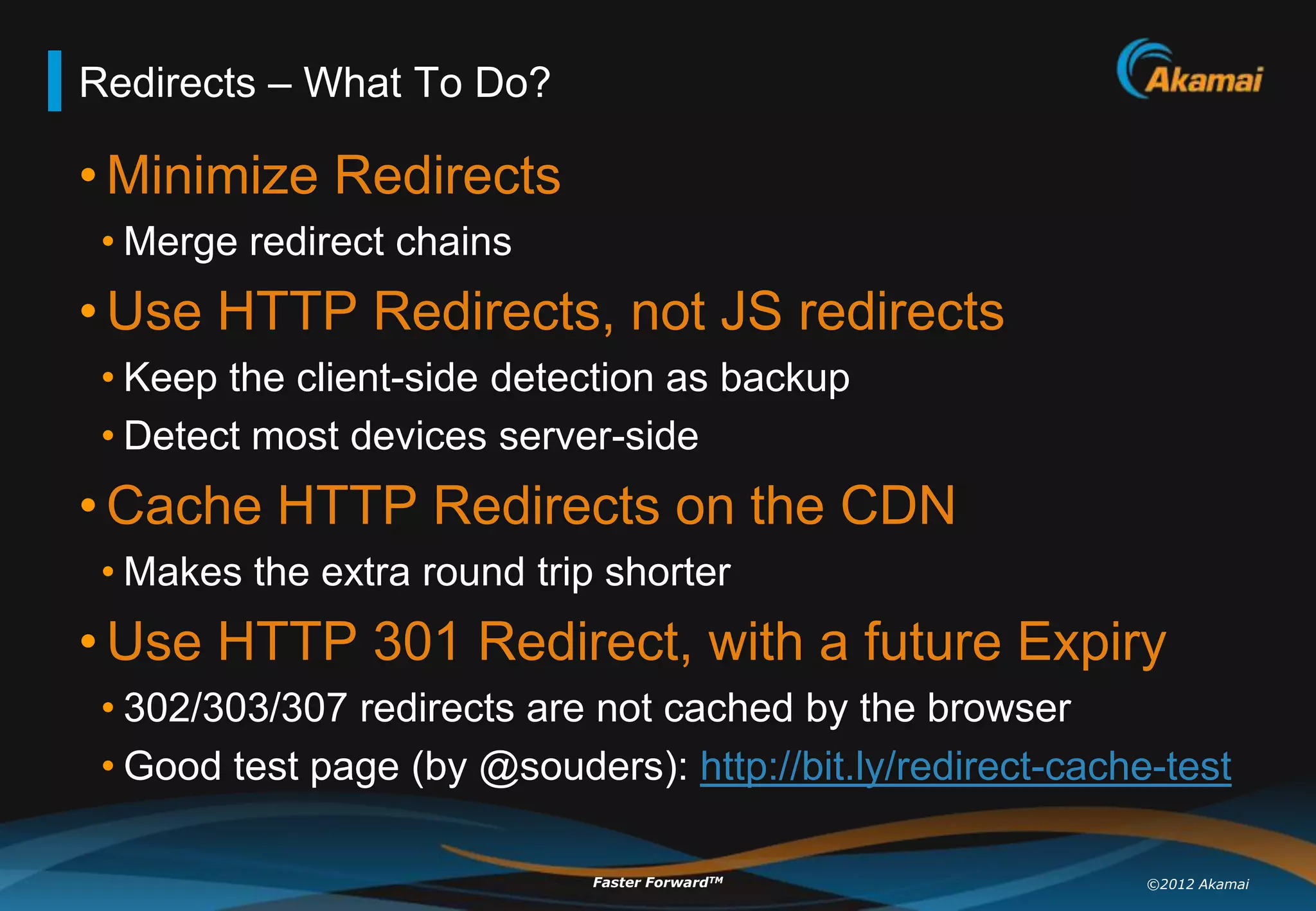 Redirects – What To Do?

• Minimize Redirects
 • Merge redirect chains
• Use HTTP Redirects, not JS redirects
 • Keep the client-side detection as backup
 • Detect most devices server-side
• Cache HTTP Redirects on the CDN
 • Makes the extra round trip shorter
• Use HTTP 301 Redirect, with a future Expiry
 • 302/303/307 redirects are not cached by the browser
 • Good test page (by @souders): http://bit.ly/redirect-cache-test

                             Faster ForwardTM                ©2012 Akamai
 