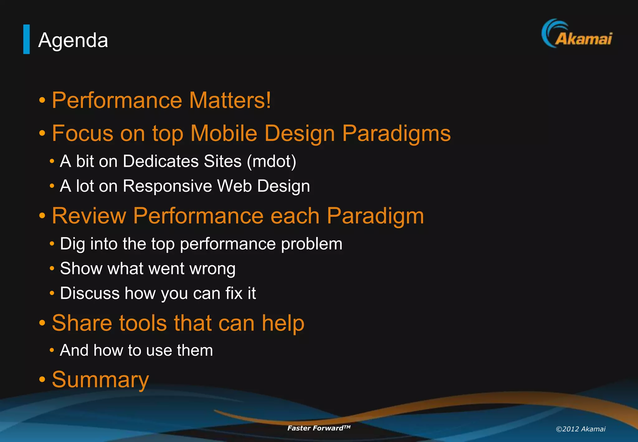 Agenda

• Performance Matters!
• Focus on top Mobile Design Paradigms
 • A bit on Dedicates Sites (mdot)
 • A lot on Responsive Web Design
• Review Performance each Paradigm
 • Dig into the top performance problem
 • Show what went wrong
 • Discuss how you can fix it
• Share tools that can help
 • And how to use them
• Summary
                               Faster ForwardTM   ©2012 Akamai
 
