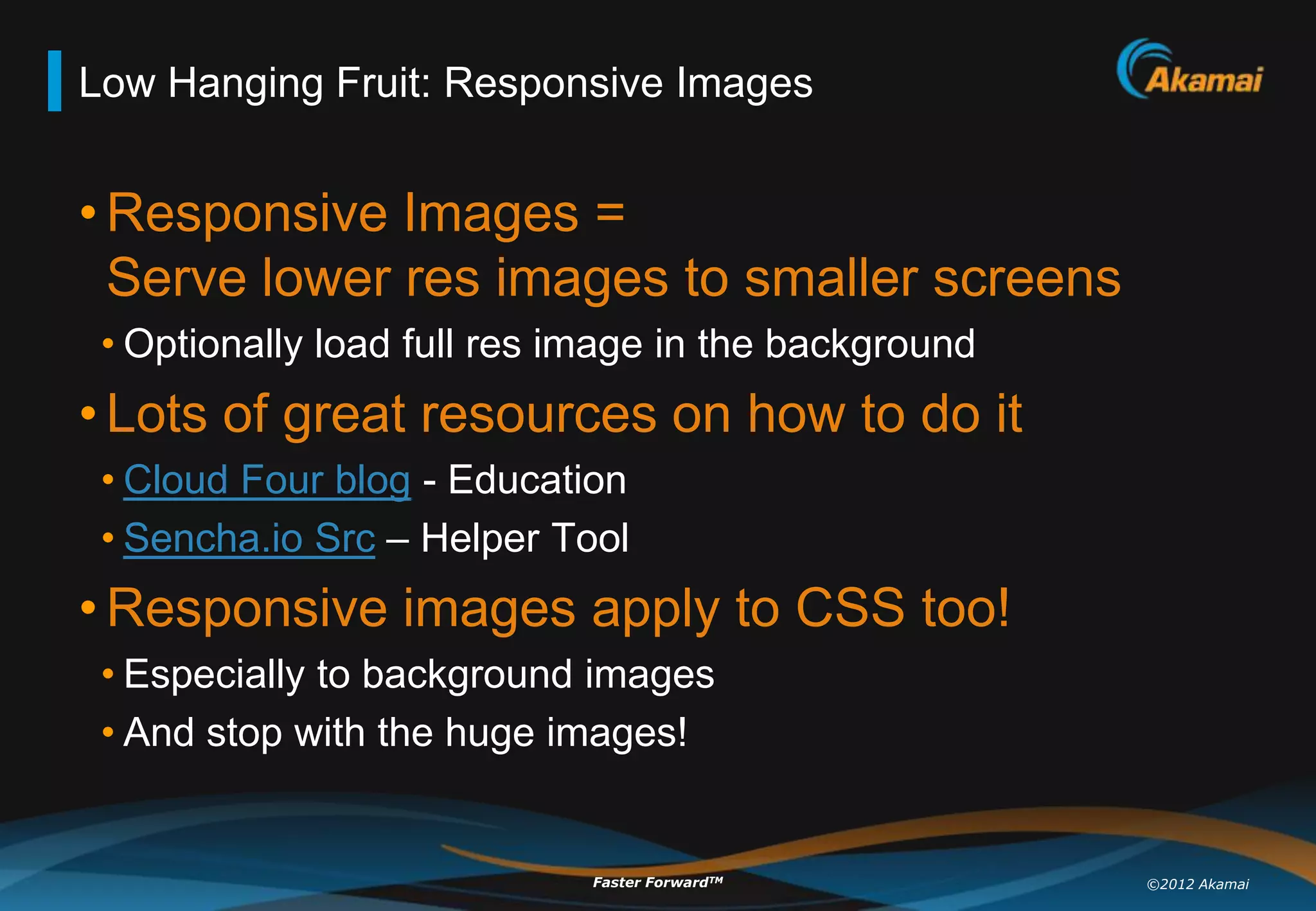 Low Hanging Fruit: Responsive Images


• Responsive Images =
  Serve lower res images to smaller screens
 • Optionally load full res image in the background
• Lots of great resources on how to do it
 • Cloud Four blog - Education
 • Sencha.io Src – Helper Tool
• Responsive images apply to CSS too!
 • Especially to background images
 • And stop with the huge images!


                             Faster ForwardTM         ©2012 Akamai
 