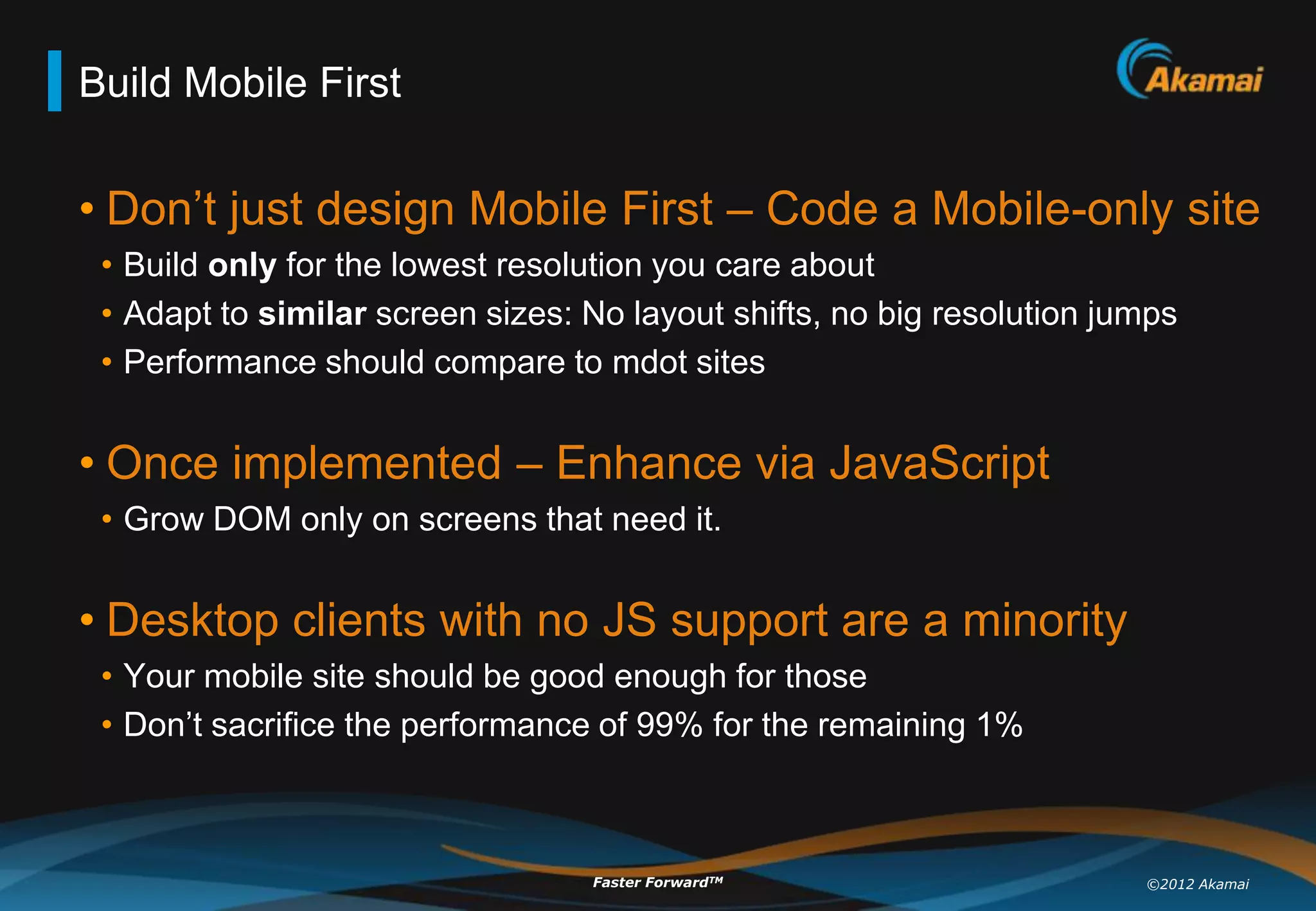Build Mobile First


• Don‟t just design Mobile First – Code a Mobile-only site
 • Build only for the lowest resolution you care about
 • Adapt to similar screen sizes: No layout shifts, no big resolution jumps
 • Performance should compare to mdot sites


• Once implemented – Enhance via JavaScript
 • Grow DOM only on screens that need it.


• Desktop clients with no JS support are a minority
 • Your mobile site should be good enough for those
 • Don‟t sacrifice the performance of 99% for the remaining 1%



                                  Faster ForwardTM                      ©2012 Akamai
 