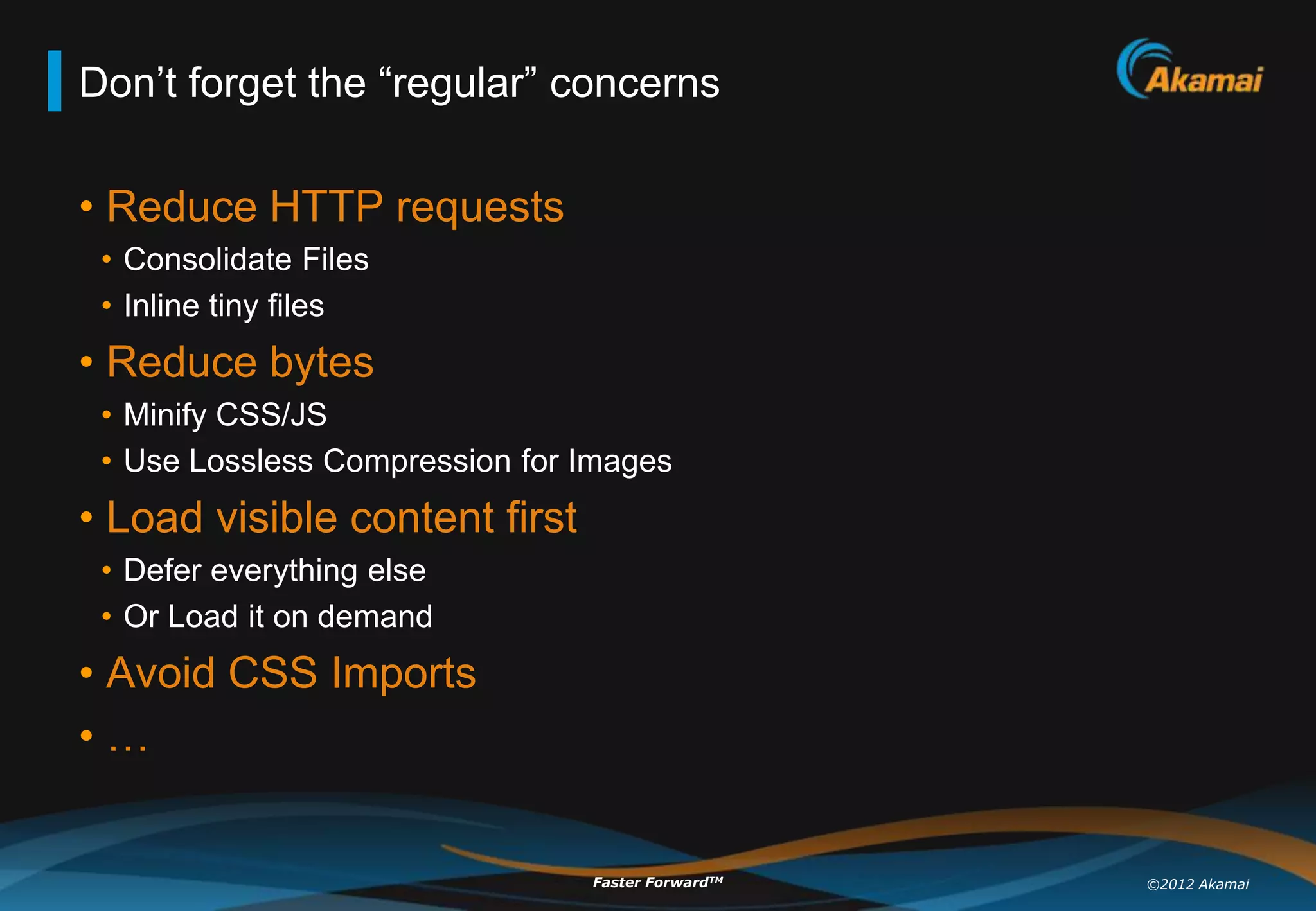 Don‟t forget the “regular” concerns

• Reduce HTTP requests
 • Consolidate Files
 • Inline tiny files
• Reduce bytes
 • Minify CSS/JS
 • Use Lossless Compression for Images
• Load visible content first
 • Defer everything else
 • Or Load it on demand
• Avoid CSS Imports
•…


                                Faster ForwardTM   ©2012 Akamai
 