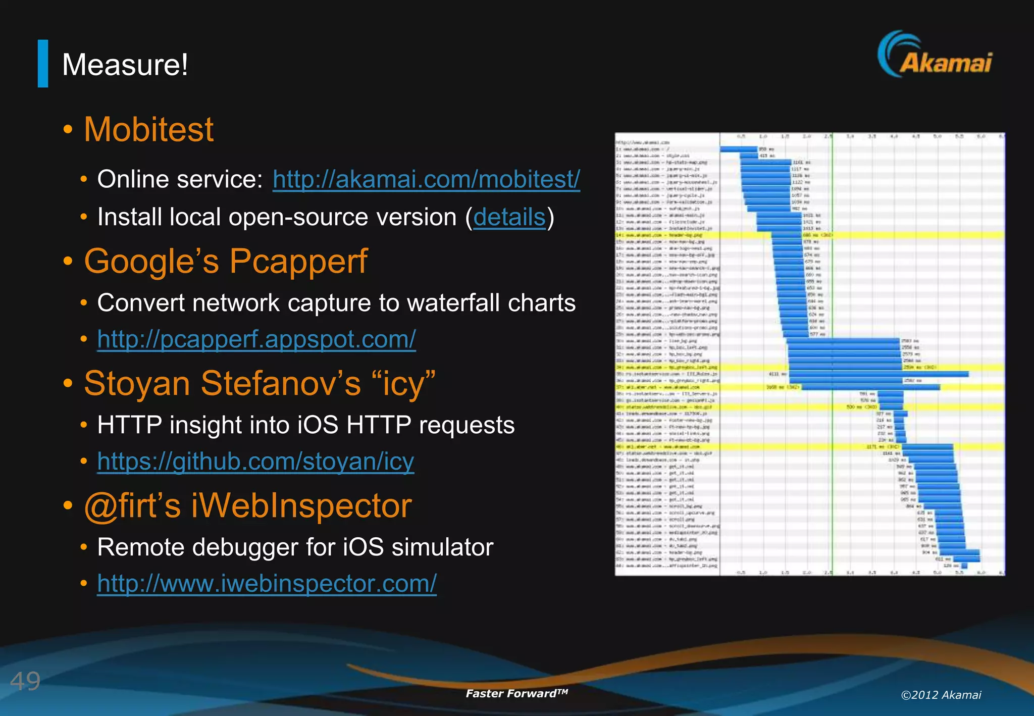 Measure!

     • Mobitest
      • Online service: http://akamai.com/mobitest/
      • Install local open-source version (details)
     • Google‟s Pcapperf
      • Convert network capture to waterfall charts
      • http://pcapperf.appspot.com/
     • Stoyan Stefanov‟s “icy”
      • HTTP insight into iOS HTTP requests
      • https://github.com/stoyan/icy
     • @firt‟s iWebInspector
      • Remote debugger for iOS simulator
      • http://www.iwebinspector.com/


49                                      Faster ForwardTM   ©2012 Akamai
 