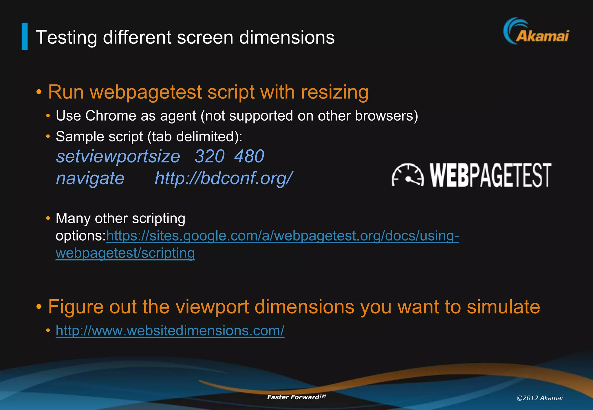 Testing different screen dimensions

• Run webpagetest script with resizing
 • Use Chrome as agent (not supported on other browsers)
 • Sample script (tab delimited):
  setviewportsize 320 480
  navigate    http://bdconf.org/

 • Many other scripting
   options:https://sites.google.com/a/webpagetest.org/docs/using-
   webpagetest/scripting


• Figure out the viewport dimensions you want to simulate
 • http://www.websitedimensions.com/



                                   Faster ForwardTM                 ©2012 Akamai
 
