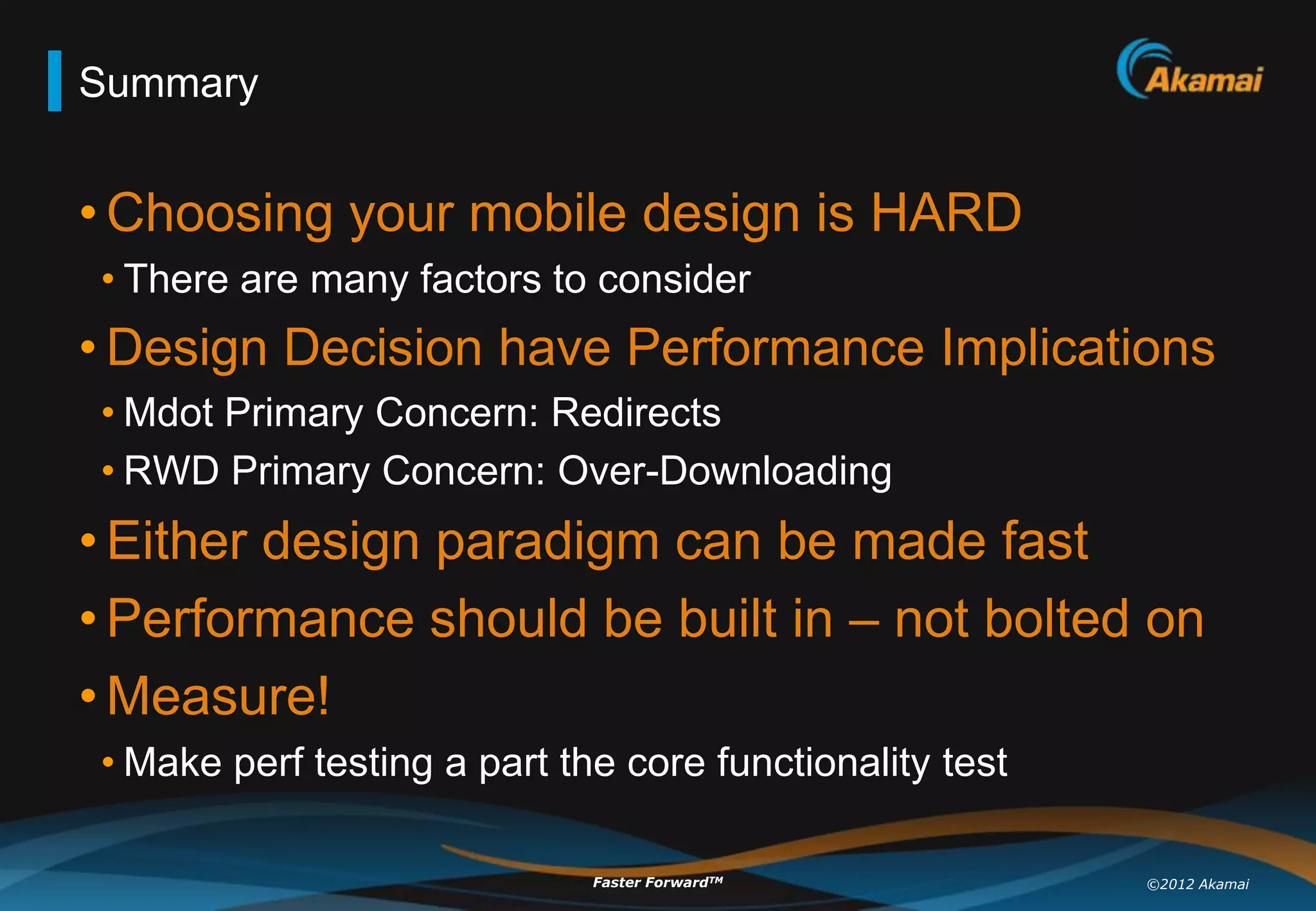 Summary


• Choosing your mobile design is HARD
• There are many factors to consider
• Design Decision have Performance Implications
• Mdot Primary Concern: Redirects
• RWD Primary Concern: Over-Downloading
• Either design paradigm can be made fast
• Performance should be built in – not bolted on
• Measure!
• Make perf testing a part the core functionality test

                             Faster ForwardTM            ©2012 Akamai
 