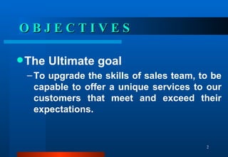 O B J E C T I V E S The Ultimate goal To upgrade the skills of sales team, to be capable to offer a unique services to our customers that meet and exceed their expectations.  