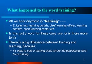 What happened to the word training? All we hear anymore is  "learning"  - - - E. Learning, learning portals, chief learning officer, learning centers, open learning center etc.  Is this just a word for these days use, or is there more to it? There is a big difference between training and learning, because It's easy to hold a training class where the participants don't learn a thing. 