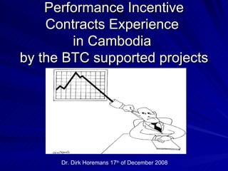 Performance Incentive
    Contracts Experience
        in Cambodia
by the BTC supported projects




      Dr. Dirk Horemans 17th of December 2008
 