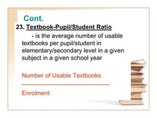 Cont.
23. Textbook-Pupil/Student Ratio
- is the average number of usable
textbooks per pupil/student in
elementary/seconda...