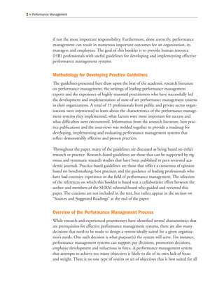 if not the most important responsibility. Furthermore, done correctly, performance
management can result in numerous important outcomes for an organization, its
managers and employees. The goal of this booklet is to provide human resource
(HR) professionals with useful guidelines for developing and implementing effective
performance management systems.
Methodology for Developing Practice Guidelines
The guidelines presented here draw upon the best of the academic research literature
on performance management, the writings of leading performance management
experts and the experience of highly seasoned practitioners who have successfully led
the development and implementation of state-of-art performance management systems
in their organizations. A total of 15 professionals from public and private sector organ-
izations were interviewed to learn about the characteristics of the performance manage-
ment systems they implemented, what factors were most important for success and
what difficulties were encountered. Information from the research literature, best prac-
tice publications and the interviews was melded together to provide a roadmap for
developing, implementing and evaluating performance management systems that
reflect demonstrably effective and proven practices.
Throughout the paper, many of the guidelines are discussed as being based on either
research or practice. Research-based guidelines are those that can be supported by rig-
orous and systematic research studies that have been published in peer-reviewed aca-
demic journals. Practice-based guidelines are those that reflect a consensus of opinion
based on benchmarking, best practices and the guidance of leading professionals who
have had extensive experience in the field of performance management. The selection
of the references on which this booklet is based was a collaborative effort between the
author and members of the SHRM editorial board who guided and reviewed this
paper. The citations are not included in the text, but rather appear in the section on
“Sources and Suggested Readings” at the end of the paper.
Overview of the Performance Management Process
While research and experienced practitioners have identified several characteristics that
are prerequisites for effective performance management systems, there are also many
decisions that need to be made to design a system ideally suited for a given organiza-
tion’s needs. One such decision is what purpose(s) the system will serve. For instance,
performance management systems can support pay decisions, promotion decisions,
employee development and reductions in force. A performance management system
that attempts to achieve too many objectives is likely to die of its own lack of focus
and weight. There is no one type of system or set of objectives that is best suited for all
2 Q Performance Management
 