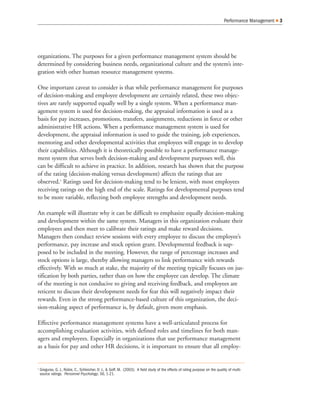 organizations. The purposes for a given performance management system should be
determined by considering business needs, organizational culture and the system’s inte-
gration with other human resource management systems.
One important caveat to consider is that while performance management for purposes
of decision-making and employee development are certainly related, these two objec-
tives are rarely supported equally well by a single system. When a performance man-
agement system is used for decision-making, the appraisal information is used as a
basis for pay increases, promotions, transfers, assignments, reductions in force or other
administrative HR actions. When a performance management system is used for
development, the appraisal information is used to guide the training, job experiences,
mentoring and other developmental activities that employees will engage in to develop
their capabilities. Although it is theoretically possible to have a performance manage-
ment system that serves both decision-making and development purposes well, this
can be difficult to achieve in practice. In addition, research has shown that the purpose
of the rating (decision-making versus development) affects the ratings that are
observed.1
Ratings used for decision-making tend to be lenient, with most employees
receiving ratings on the high end of the scale. Ratings for developmental purposes tend
to be more variable, reflecting both employee strengths and development needs.
An example will illustrate why it can be difficult to emphasize equally decision-making
and development within the same system. Managers in this organization evaluate their
employees and then meet to calibrate their ratings and make reward decisions.
Managers then conduct review sessions with every employee to discuss the employee’s
performance, pay increase and stock option grant. Developmental feedback is sup-
posed to be included in the meeting. However, the range of percentage increases and
stock options is large, thereby allowing managers to link performance with rewards
effectively. With so much at stake, the majority of the meeting typically focuses on jus-
tification by both parties, rather than on how the employee can develop. The climate
of the meeting is not conducive to giving and receiving feedback, and employees are
reticent to discuss their development needs for fear this will negatively impact their
rewards. Even in the strong performance-based culture of this organization, the deci-
sion-making aspect of performance is, by default, given more emphasis.
Effective performance management systems have a well-articulated process for
accomplishing evaluation activities, with defined roles and timelines for both man-
agers and employees. Especially in organizations that use performance management
as a basis for pay and other HR decisions, it is important to ensure that all employ-
Performance Management Q 3
1
Greguras, G. J., Robie, C., Schleicher, D. J., & Goff, M. (2003). A field study of the effects of rating purpose on the quality of multi-
source ratings. Personnel Psychology, 56, 1-21.
 