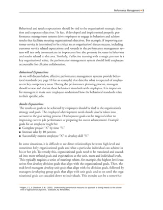 Behavioral and results expectations should be tied to the organization’s strategic direc-
tion and corporate objectives.2
In fact, if developed and implemented properly, per-
formance management systems drive employees to engage in behaviors and achieve
results that facilitate meeting organizational objectives. For example, if improving cus-
tomer service is determined to be critical to an organization’s future success, including
customer service related expectations and rewards in the performance management sys-
tem will not only communicate its importance but also promote increases in behaviors
and results related to this area. Similarly, if effective teaming with strategic partners is a
key organizational value, the performance management system should hold employees
accountable for effective collaboration.
Behavioral Expectations
As we will discuss below, effective performance management systems provide behav-
ioral standards (see page 10 for an example) that describe what is expected of employ-
ees in key competency areas. During the performance planning process, managers
should review and discuss these behavioral standards with employees. It is important
for managers to make sure employees understand how the behavioral standards relate
to their specific jobs.
Results Expectations
The results or goals to be achieved by employees should be tied to the organization’s
strategy and goals. The employee’s development needs should also be taken into
account in the goal setting process. Development goals can be targeted either to
improving current job performance or preparing for career advancement. Example
goals for an employee might be:
Q Complete project “X” by time “Y.”
Q Increase sales by 10 percent.
Q Successfully mentor employee “X” to develop skill “Y.”
In some situations, it is difficult to see direct relationships between high-level and
sometimes lofty organizational goals and what a particular individual can achieve in
his or her job. To remedy this, organizational goals need to be translated and cascad-
ed into more refined goals and expectations at the unit, team and individual levels.
This typically requires a series of meetings where, for example, the highest-level exec-
utives first develop division goals that align with the organizational goals. Then, the
mid-level managers develop unit goals that align with the division goals, followed by
managers developing group goals that align with unit goals and so on until the orga-
nizational goals are cascaded down to individuals. This exercise can be a somewhat
Performance Management Q 5
2
Hillgren, J. S., & Cheatham, D. W. (2000). Understanding performance measures: An approach to linking rewards to the achieve-
ment of organizational objectives. Scottsdale, AZ: WorldatWork.
 