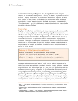 months after something has happened. And, their performance will likely not
improve on its own while the supervisor is waiting for the end-of-year review session
to occur. Ongoing feedback can be informal and should occur as part of the daily
work routine. In fact, research has shown that in organizations where employees
report higher levels of ongoing, informal feedback, performance levels are higher.
The table on page 7 presents guidelines that research has found to be important for
providing feedback effectively.8,9,10
Employee Input
Employee input has been used effectively in many organizations. It sometimes takes
the form of asking employees to provide self-ratings on performance standards,
which are then compared with the manager’s ratings and discussed. However, experi-
enced practitioners have found that this type of process and discussion can lead to
increased defensiveness, disagreements and bad feelings between employees and
managers, if managers ultimately rate employees less effectively than they have rated
themselves. An alternative way of collecting employee input is to ask employees to
prepare statements of their key results or most meritorious accomplishments at the
end of the rating period.
Employee input has a number of positive results. First, it involves employees in the
process, enhancing ownership and acceptance. Second, it reminds managers about the
results employees have delivered and how they were achieved. Third, employee-gener-
ated accomplishments can be included in the formal appraisal, decreasing managers’
writing requirements. Fourth, employee input increases communication and under-
standing. Managers and employees usually review and discuss the accomplishments
before they become part of the appraisal, resulting in fewer disconnects between the
manager’s and the employee’s views of the employee’s contributions. Finally, employee
accomplishments can be retained and used as input for pay or promotion decisions.
8 Q Performance Management
8
Wexley, K. N. (1986). Appraisal interview. In R. A. Berk (Ed.), Performance assessment (pp. 167-185). Baltimore: Johns Hopkins
University Press.
9
Cederblom, D. (1982). The performance appraisal interview: A review, implications, and suggestions. Academy of Management
Review, 7, 219-227.
10
Cawley, B. D., Keeping, L. M., & Levy, P
. E. (1998). Participation in the performance appraisal process and employee reactions: A
meta-analytic review of field investigations. Journal of Applied Psychology, 83, 615-633.
Guidelines for Writing Employee Accomplishments
Q Include the situation or circumstances faced by the employee.
Q Describe what specific actions the employee took to achieve results.
Q Describe the impact of the accomplishment on the work unit or organization.
 