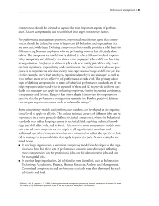 Performance Management Q 11
competencies should be selected to capture the most important aspects of perform-
ance. Related competencies can be combined into larger competency factors.
For performance management purposes, experienced practitioners agree that compe-
tencies should be defined in terms of important job behaviors and expectations that
are associated with them. Defining competencies behaviorally provides a solid basis for
differentiating between employees who are performing more or less effectively than
others. The competencies should also be defined to reflect different levels of responsi-
bility, complexity and difficulty that characterize employees’ jobs at different levels in
an organization. Employees at different job levels are certainly paid differently, based
on their experience, responsibility and contributions. For performance evaluation pur-
poses, it is important to articulate clearly how expectations change at different job lev-
els (for example, entry-level employee, experienced employee and manager) as well as
what reflects more or less effective job performance at each level. The primary advan-
tages of defining competencies in terms of behavioral performance standards are (1) to
help employees understand what is expected of them and (2) to provide uniform stan-
dards that managers can apply in evaluating employees, thereby increasing consistency,
transparency and fairness. Research has shown that it is important for employees to
perceive that the performance management system is fair. Further, perceived fairness
can mitigate negative outcomes, such as unfavorable ratings.14
Some competency models and performance standards are developed at the organiza-
tional level to apply to all jobs. The unique technical aspects of different jobs can be
represented in a more generally defined technical competency, where the behavioral
standards may reflect keeping current in technical field, applying technical knowl-
edge and skill effectively, and so forth. Alternatively, some competency models con-
tain a set of core competencies that apply to all organizational members and
additional specialized competencies that are customized to reflect the specific techni-
cal or managerial responsibilities that apply to particular jobs. Several examples are
listed below.
Q In one large organization, a common competency model was developed at the orga-
nizational level but three sets of performance standards were developed reflecting
these competencies: one for professional jobs, one for administrative jobs and one
for managerial jobs.
Q In another large organization, 26 job families were identified, such as Information
Technology, Acquisitions, Finance, Human Resources, Analysts and Management.
Customized competencies and performance standards were then developed for each
job family and level.
14
Gilliland, S. W., & Langdon, J. C. (1998). Creating performance management systems that promote perceptions of fairness. In James
W. Smither (Ed.), Performance appraisal: State of the art in practice. Jossey-Bass: San Francisco.
 