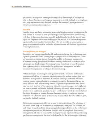 performance management a more perfunctory activity. For example, if managers are
able to choose from a menu of prepared statements to provide feedback to an employee,
they may not customize their feedback based on the employee’s actual performance,
thereby decreasing its meaningfulness.
Pilot Test
Another important factor in ensuring a successful implementation is to pilot test the
new process in a couple of units prior to large-scale implementation. Pilot testing
will show if the system functions smoothly and efficiently. It will also show if man-
agers and employees understand and support the process, or if further change-man-
agement efforts are needed. Importantly, a pilot test provides an opportunity to
gauge reactions to the system and make adjustments that will facilitate organization-
wide implementation.
Train Employees and Managers
Employees and managers need to be able and motivated to use the performance man-
agement system effectively. Training helps accomplish both of these objectives. There
are a number of training formats that can be used for performance management.
Classroom training, job aides or Web-based training can be used, each of which has
advantages and disadvantages. The training format that should be used depends on
how experienced raters are in conducting performance management and what
resources the organization is willing to devote to training.
When employees and managers are required to attend a structured performance
management briefing or classroom training session, this sends a message that per-
formance management is important. Classroom training is preferable when the
training content requires hands-on practice or interactive discussions that are not
easily achieved with other training formats. Experienced practitioners have found
that one very good use of the classroom format is to train managers and employees
on how to provide and receive feedback effectively, because it allows managers and
employees to understand, practice and grow comfortable with their roles in the feed-
back and development process. Because classroom training is costly and requires
attendance at scheduled times, it should only be used when the value added is great,
such as for feedback training.
Performance management aides can be used to support training. The advantage of
such aids is that they can be reviewed at an employee’s own pace. For example, an
aide might be developed that lists a manager’s key responsibilities in the performance
management process and when these activities must be completed. Performance
management aids tend to be useful for managers who are experienced in conducting
performance management, but tend to be less effective for new managers, who may
26 Q Performance Management
 