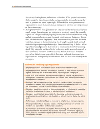 Resources following formal performance evaluations. If the system is automated,
the forms can be signed electronically and automatically stored, alleviating the
need to generate and retain paper copies. Either of these strategies enables the
organization to ensure that performance management activities are being conduct-
ed for each employee.
Q Management review. Management review helps ensure that narrative descriptions
match ratings, that ratings are not positively or negatively biased, that especially
high or low ratings have been properly justified, that evaluation criteria are being
applied systematically across supervisors and employees, and that proper distinc-
tions are made between employees. Often, supervisors in a given unit will meet
with their manager to discuss the ratings for all employees and decide on final
rank-orderings or groupings of employees for decision-making. A distinct advan-
tage of this type of process is that it tends to ensure distinctions between excep-
tional, fully successful and less effective performers, and it also tends to result in
more systematic, consistent and fair decisions. Factors that would make this
process less viable include geographical dispersion and work situations where
supervisors and managers may not be familiar with the work of a majority of the
employees.
28 Q Performance Management
Guidelines for Addressing Legal Requirements
Q Employees must be evaluated on factors that are relevant to their jobs.
Q Employees must be informed about what is expected of them and the standards
against which they will be evaluated at the beginning of the rating cycle.
Q There must be a standard, well-documented procedure for how the performance
management process will be conducted, with defined roles and responsibilities for
employees and managers.
Q Managers and employees should be trained on the performance management
process and relevant skills required to implement the process effectively (e.g., train-
ing for managers on how to provide feedback to employees).
Q Managers should keep records to document examples of effective and, especially,
ineffective employee performance to substantiate their evaluations.
Q Managers should be held accountable for discussing performance issues with
employees and providing them with feedback in a timely manner during the rating
cycle.
Q Performance evaluations should be reviewed by a higher-level manager or panel.
Q The organization should provide a process whereby employees can formally com-
ment on and appeal their performance evaluations.
Q If performance evaluations are used for decision-making, the evaluation should
be consistent with the decision. For example, individuals who receive higher pay
raises/bonuses should have higher performance ratings than those who receive
lower raises/bonuses.
 
