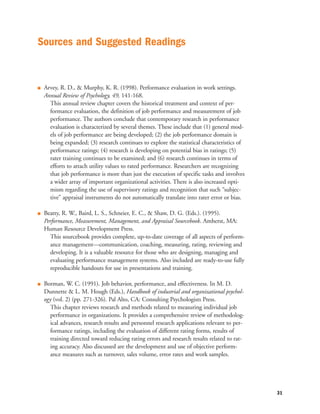 Q Arvey, R. D., & Murphy, K. R. (1998). Performance evaluation in work settings.
Annual Review of Psychology, 49, 141-168.
This annual review chapter covers the historical treatment and context of per-
formance evaluation, the definition of job performance and measurement of job
performance. The authors conclude that contemporary research in performance
evaluation is characterized by several themes. These include that (1) general mod-
els of job performance are being developed; (2) the job performance domain is
being expanded; (3) research continues to explore the statistical characteristics of
performance ratings; (4) research is developing on potential bias in ratings; (5)
rater training continues to be examined; and (6) research continues in terms of
efforts to attach utility values to rated performance. Researchers are recognizing
that job performance is more than just the execution of specific tasks and involves
a wider array of important organizational activities. There is also increased opti-
mism regarding the use of supervisory ratings and recognition that such “subjec-
tive” appraisal instruments do not automatically translate into rater error or bias.
Q Beatty, R. W., Baird, L. S., Schneier, E. C., & Shaw, D. G. (Eds.). (1995).
Performance, Measurement, Management, and Appraisal Sourcebook. Amherst, MA:
Human Resource Development Press.
This sourcebook provides complete, up-to-date coverage of all aspects of perform-
ance management—communication, coaching, measuring, rating, reviewing and
developing. It is a valuable resource for those who are designing, managing and
evaluating performance management systems. Also included are ready-to-use fully
reproducible handouts for use in presentations and training.
Q Borman, W. C. (1991). Job behavior, performance, and effectiveness. In M. D.
Dunnette & L. M. Hough (Eds.), Handbook of industrial and organizational psychol-
ogy (vol. 2) (pp. 271-326). Pal Alto, CA: Consulting Psychologists Press.
This chapter reviews research and methods related to measuring individual job
performance in organizations. It provides a comprehensive review of methodolog-
ical advances, research results and personnel research applications relevant to per-
formance ratings, including the evaluation of different rating forms, results of
training directed toward reducing rating errors and research results related to rat-
ing accuracy. Also discussed are the development and use of objective perform-
ance measures such as turnover, sales volume, error rates and work samples.
31
Sources and Suggested Readings
 