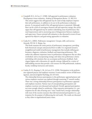 Q Campbell, D. J., & Lee, C. (1988). Self-appraisal in performance evaluation:
Development versus evaluation. Academy of Management Review, 13, 302-314.
This article suggests that self-appraisal may be used to help employees improve
their job performance, in addition to its use in the performance evaluation
process. A conceptual model of the self-appraisal process is presented. Although
there can be a lack of convergence between self and supervisor ratings, this article
argues that self-appraisal may be useful in identifying areas of performance that
need improvement and in uncovering areas of disagreement between employees
and supervisors. Future-oriented self-evaluation is also discussed in terms of man-
agement-by-objective and goal-setting approaches to evaluation.
Q Cardy, R. L. (2003). Performance management: Concepts, skills, and exercises.
Armonk, NY: M. E. Sharpe, Inc.
This book examines the entire process of performance management, providing
both theoretical concepts and practical how-to skills. It is organized around a
straightforward model of performance management that includes defining per-
formance, diagnosis, evaluation, feedback and improving performance. The
author also addresses important issues in performance management that are often
overlooked, such as incorporating strategy and values into performance criteria
and dealing with emotions that can accompany performance feedback. Each
chapter begins with a discussion of a specific concept, followed by a variety of
skill-building exercises that provide a rich resource for HR professionals, students,
faculty, workshop instructors and trainers.
Q Cawley, B. D., Keeping, L. M., & Levy, P. E. (1998). Participation in the perform-
ance appraisal process and employee reactions: A meta-analytic review of field inves-
tigations. Journal of Applied Psychology, 83, 615-633.
The relationship between participation in the performance appraisal process and
various employee reactions was explored through examining 27 research studies.
There was a strong relationship between participation in performance appraisal
and employee reactions. Various ways of conceptualizing participation and
employee reactions were discussed and analyzed. Overall, appraisal participation
was most strongly related to satisfaction. Value-expressive participation (i.e., par-
ticipation for the sake of having one’s “voice” heard) had a stronger relationship
with most of the reaction measures than did instrumental participation (i.e., par-
ticipation for the purpose of influencing the end result). The results are discussed
as they relate to organizational justice issues.
32 Q Performance Management
 