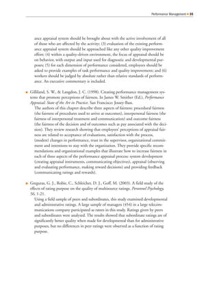 ance appraisal system should be brought about with the active involvement of all
of those who are affected by the activity; (3) evaluation of the existing perform-
ance appraisal system should be approached like any other quality improvement
effort; (4) within a quality-driven environment, the focus of appraisal should be
on behavior, with output and input used for diagnostic and developmental pur-
poses; (5) for each dimension of performance considered, employees should be
asked to provide examples of task performance and quality improvement; and (6)
workers should be judged by absolute rather than relative standards of perform-
ance. An executive commentary is included.
Q Gilliland, S. W., & Langdon, J. C. (1998). Creating performance management sys-
tems that promote perceptions of fairness. In James W. Smither (Ed.), Performance
Appraisal: State of the Art in Practice. San Francisco: Jossey-Bass.
The authors of this chapter describe three aspects of fairness: procedural fairness
(the fairness of procedures used to arrive at outcomes), interpersonal fairness (the
fairness of interpersonal treatment and communication) and outcome fairness
(the fairness of the decision and of outcomes such as pay associated with the deci-
sion). They review research showing that employees’ perceptions of appraisal fair-
ness are related to acceptance of evaluations, satisfaction with the process,
(modest) changes in performance, trust in the supervisor, organizational commit-
ment and intentions to stay with the organization. They provide specific recom-
mendations and organizational examples that illustrate how to increase fairness in
each of three aspects of the performance appraisal process: system development
(creating appraisal instruments, communicating objectives), appraisal (observing
and evaluating performance, making reward decisions) and providing feedback
(communicating ratings and rewards).
Q Greguras, G. J., Robie, C., Schleicher, D. J., Goff, M. (2003). A field study of the
effects of rating purpose on the quality of multisource ratings. Personnel Psychology,
56, 1-21.
Using a field sample of peers and subordinates, this study examined developmental
and administrative ratings. A large sample of managers (454) in a large telecom-
munications company participated as ratees in this study. Ratings given by peers
and subordinates were analyzed. The results showed that subordinate ratings are of
significantly better quality when made for developmental than for administrative
purposes, but no differences in peer ratings were observed as a function of rating
purpose.
Performance Management Q 35
 
