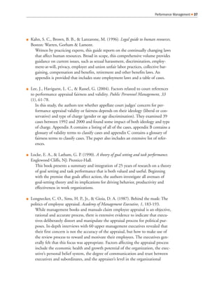 Q Kahn, S. C., Brown, B. B., & Lanzarone, M. (1996). Legal guide to human resources.
Boston: Warren, Gorham & Lamont.
Written by practicing experts, this guide reports on the continually changing laws
that affect human resources. Broad in scope, this comprehensive volume provides
guidance on current issues, such as sexual harassment, discrimination, employ-
ment-at-will, privacy, employer and union unfair labor practices, collective bar-
gaining, compensation and benefits, retirement and other benefits laws. An
appendix is provided that includes state employment laws and a table of cases.
Q Lee, J., Havigurst, L. C., & Rassel, G. (2004). Factors related to court references
to performance appraisal fairness and validity. Public Personnel Management, 33
(1), 61-78.
In this study, the authors test whether appellate court judges’ concern for per-
formance appraisal validity or fairness depends on their ideology (liberal or con-
servative) and type of charge (gender or age discrimination). They examined 39
cases between 1992 and 2000 and found some impact of both ideology and type
of charge. Appendix A contains a listing of all of the cases, appendix B contains a
glossary of validity terms to classify cases and appendix C contains a glossary of
fairness terms to classify cases. The paper also includes an extensive list of refer-
ences.
Q Locke, E. A., & Latham, G. P. (1990). A theory of goal setting and task performance.
Englewood Cliffs, NJ: Prentice-Hall.
This book presents a summary and integration of 25 years of research on a theory
of goal setting and task performance that is both valued and useful. Beginning
with the premise that goals affect action, the authors investigate all avenues of
goal-setting theory and its implications for driving behavior, productivity and
effectiveness in work organizations.
Q Longnecker, C. O., Sims, H. P., Jr., & Gioia, D. A. (1987). Behind the mask: The
politics of employee appraisal. Academy of Management Executive, 1, 183-193.
While management books and manuals claim employee appraisal is an objective,
rational and accurate process, there is extensive evidence to indicate that execu-
tives deliberately distort and manipulate the appraisal process for political pur-
poses. In-depth interviews with 60 upper management executives revealed that
their first concern is not the accuracy of the appraisal, but how to make use of
the review process to reward and motivate their employees. The executives gen-
erally felt that this focus was appropriate. Factors affecting the appraisal process
include the economic health and growth potential of the organization, the exec-
utive’s personal belief system, the degree of communication and trust between
executives and subordinates, and the appraiser’s level in the organizational
Performance Management Q 37
 