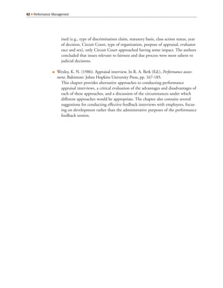 ined (e.g., type of discrimination claim, statutory basis, class action status, year
of decision, Circuit Court, type of organization, purpose of appraisal, evaluator
race and sex), only Circuit Court approached having some impact. The authors
concluded that issues relevant to fairness and due process were most salient to
judicial decisions.
Q Wexley, K. N. (1986). Appraisal interview. In R. A. Berk (Ed.), Performance assess-
ment. Baltimore: Johns Hopkins University Press, pp. 167-185.
This chapter provides alternative approaches to conducting performance
appraisal interviews, a critical evaluation of the advantages and disadvantages of
each of these approaches, and a discussion of the circumstances under which
different approaches would be appropriate. The chapter also contains several
suggestions for conducting effective feedback interviews with employees, focus-
ing on development rather than the administrative purposes of the performance
feedback session.
42 Q Performance Management
 