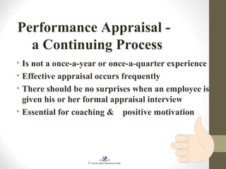 Performance Appraisal -
a Continuing Process
• Is not a once-a-year or once-a-quarter experience
• Effective appraisal occurs frequently
• There should be no surprises when an employee is
given his or her formal appraisal interview
• Essential for coaching & positive motivation
© www.asia-masters.com
 