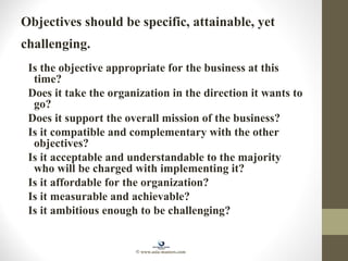 Objectives should be specific, attainable, yet
challenging.
Is the objective appropriate for the business at this
time?
Does it take the organization in the direction it wants to
go?
Does it support the overall mission of the business?
Is it compatible and complementary with the other
objectives?
Is it acceptable and understandable to the majority
who will be charged with implementing it?
Is it affordable for the organization?
Is it measurable and achievable?
Is it ambitious enough to be challenging?
© www.asia-masters.com
 