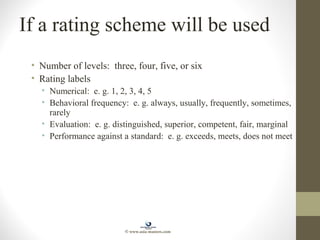 If a rating scheme will be used
• Number of levels: three, four, five, or six
• Rating labels
• Numerical: e. g. 1, 2, 3, 4, 5
• Behavioral frequency: e. g. always, usually, frequently, sometimes,
rarely
• Evaluation: e. g. distinguished, superior, competent, fair, marginal
• Performance against a standard: e. g. exceeds, meets, does not meet
© www.asia-masters.com
 