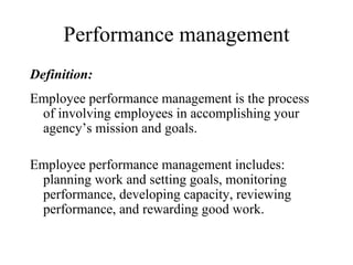 Performance management Definition: Employee performance management is the process of involving employees in accomplishing your agency’s mission and goals.  Employee performance management includes:  planning work and setting goals, monitoring performance, developing capacity, reviewing performance, and rewarding good work.  