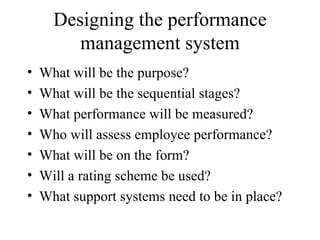 Designing the performance management system What will be the purpose? What will be the sequential stages? What performance will be measured?  Who will assess employee performance? What will be on the form? Will a rating scheme be used? What support systems need to be in place?  