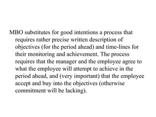MBO substitutes for good intentions a process that requires rather precise written description of objectives (for the period ahead) and time-lines for their monitoring and achievement. The process requires that the manager and the employee agree to what the employee will attempt to achieve in the period ahead, and (very important) that the employee accept and buy into the objectives (otherwise commitment will be lacking).  