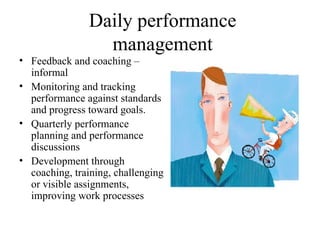 Daily performance management Feedback and coaching – informal  Monitoring and tracking performance against standards and progress toward goals. Quarterly performance planning and performance discussions Development through coaching, training, challenging or visible assignments, improving work processes 