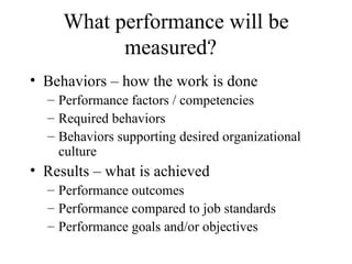 What performance will be measured?  Behaviors – how the work is done Performance factors / competencies Required behaviors  Behaviors supporting desired organizational culture  Results – what is achieved  Performance outcomes Performance compared to job standards Performance goals and/or objectives  