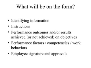 What will be on the form? Identifying information Instructions Performance outcomes and/or results achieved (or not achieved) on objectives Performance factors / competencies / work behaviors Employee signature and approvals  