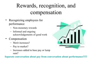 Rewards, recognition, and compensation Recognizing employees for performance Non-monetary rewards Informal and ongoing acknowledgements of good work  Compensation Merit increases? Pay to market? Increases added to base pay or lump sum? Separate conversation about pay from conversation about performance!!!!! 