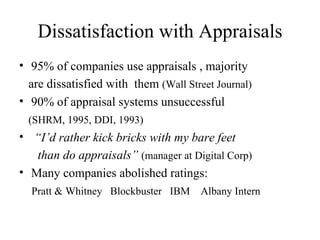 Dissatisfaction with Appraisals 95% of companies use appraisals , majority are dissatisfied with  them  (Wall Street Journal) 90% of appraisal systems unsuccessful (SHRM, 1995, DDI, 1993) “ I’d rather kick bricks with my bare feet than do appraisals”   (manager at Digital Corp) Many companies abolished ratings: Pratt & Whitney  Blockbuster  IBM  Albany Intern 