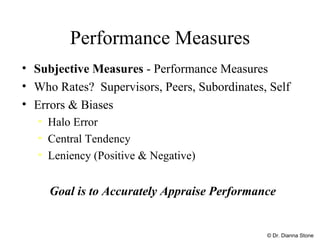 Performance Measures Subjective Measures  - Performance Measures Who Rates?  Supervisors, Peers, Subordinates, Self Errors & Biases Halo Error Central Tendency Leniency (Positive & Negative) Goal is to Accurately Appraise Performance © Dr. Dianna Stone 