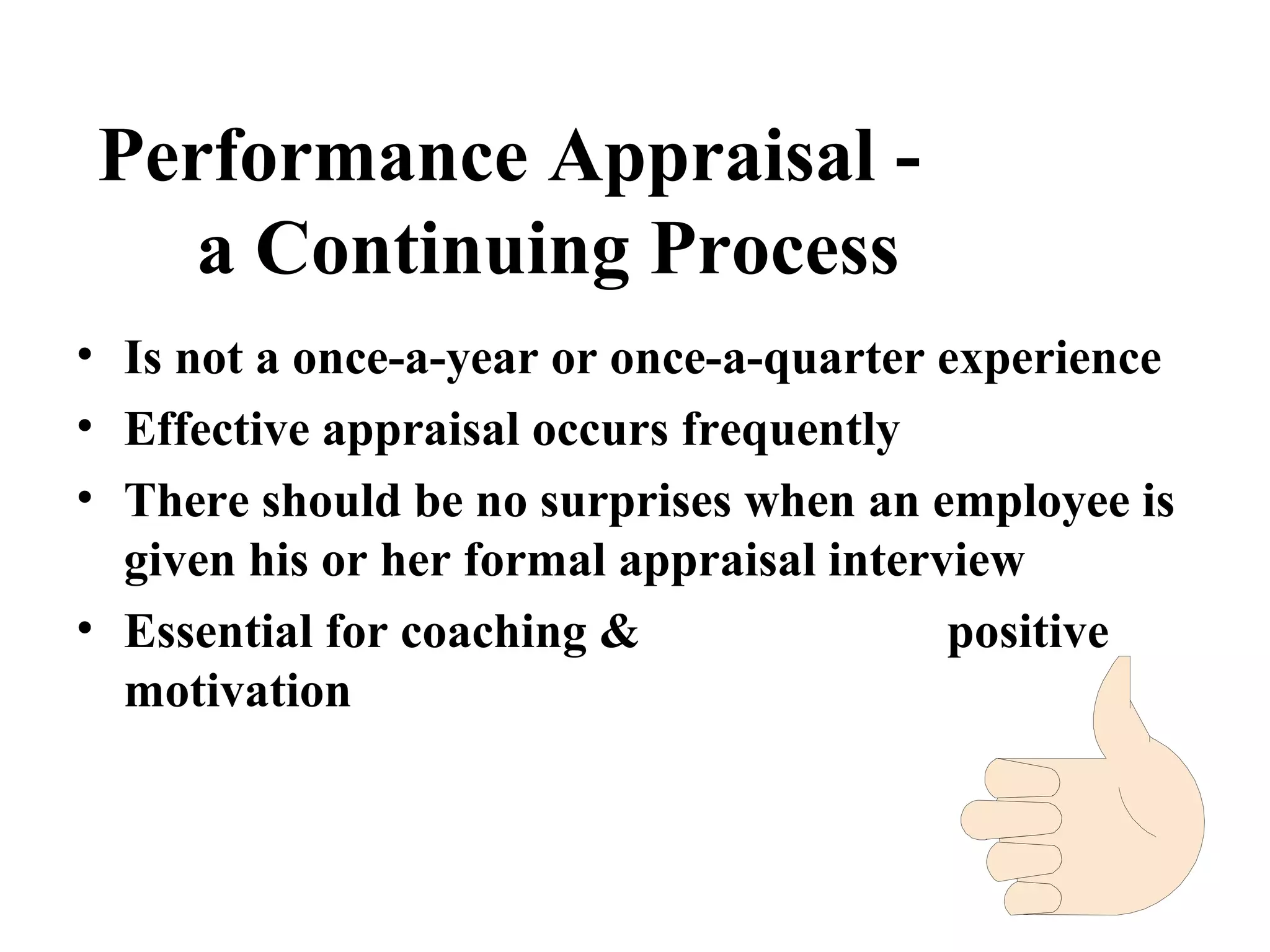 Performance Appraisal -
a Continuing Process
• Is not a once-a-year or once-a-quarter experience
• Effective appraisal occurs frequently
• There should be no surprises when an employee is
given his or her formal appraisal interview
• Essential for coaching & positive
motivation
 