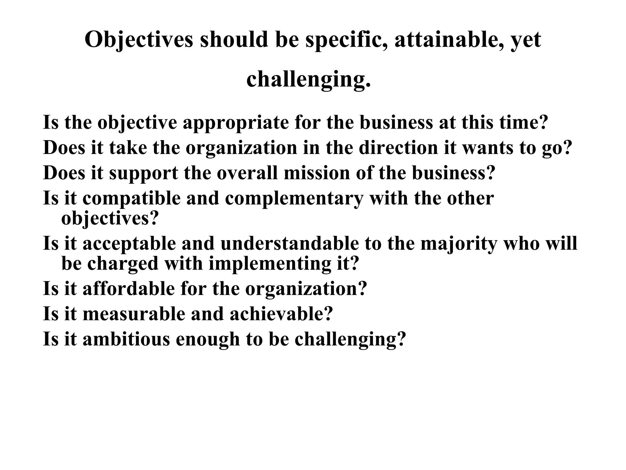 Objectives should be specific, attainable, yet
challenging.
Is the objective appropriate for the business at this time?
Does it take the organization in the direction it wants to go?
Does it support the overall mission of the business?
Is it compatible and complementary with the other
objectives?
Is it acceptable and understandable to the majority who will
be charged with implementing it?
Is it affordable for the organization?
Is it measurable and achievable?
Is it ambitious enough to be challenging?
 