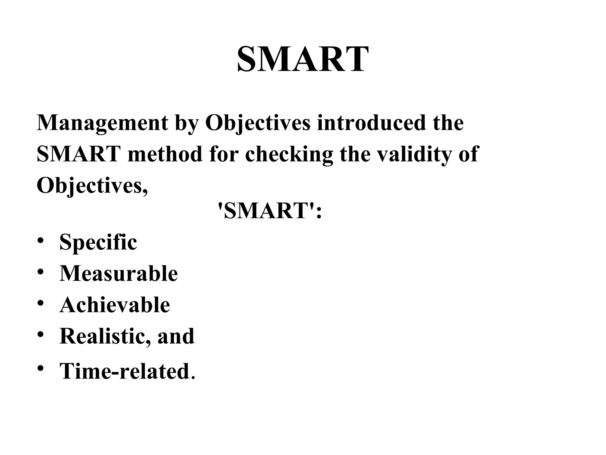 SMART
Management by Objectives introduced the
SMART method for checking the validity of
Objectives,
'SMART':
• Specific
• Measurable
• Achievable
• Realistic, and
• Time-related.
 