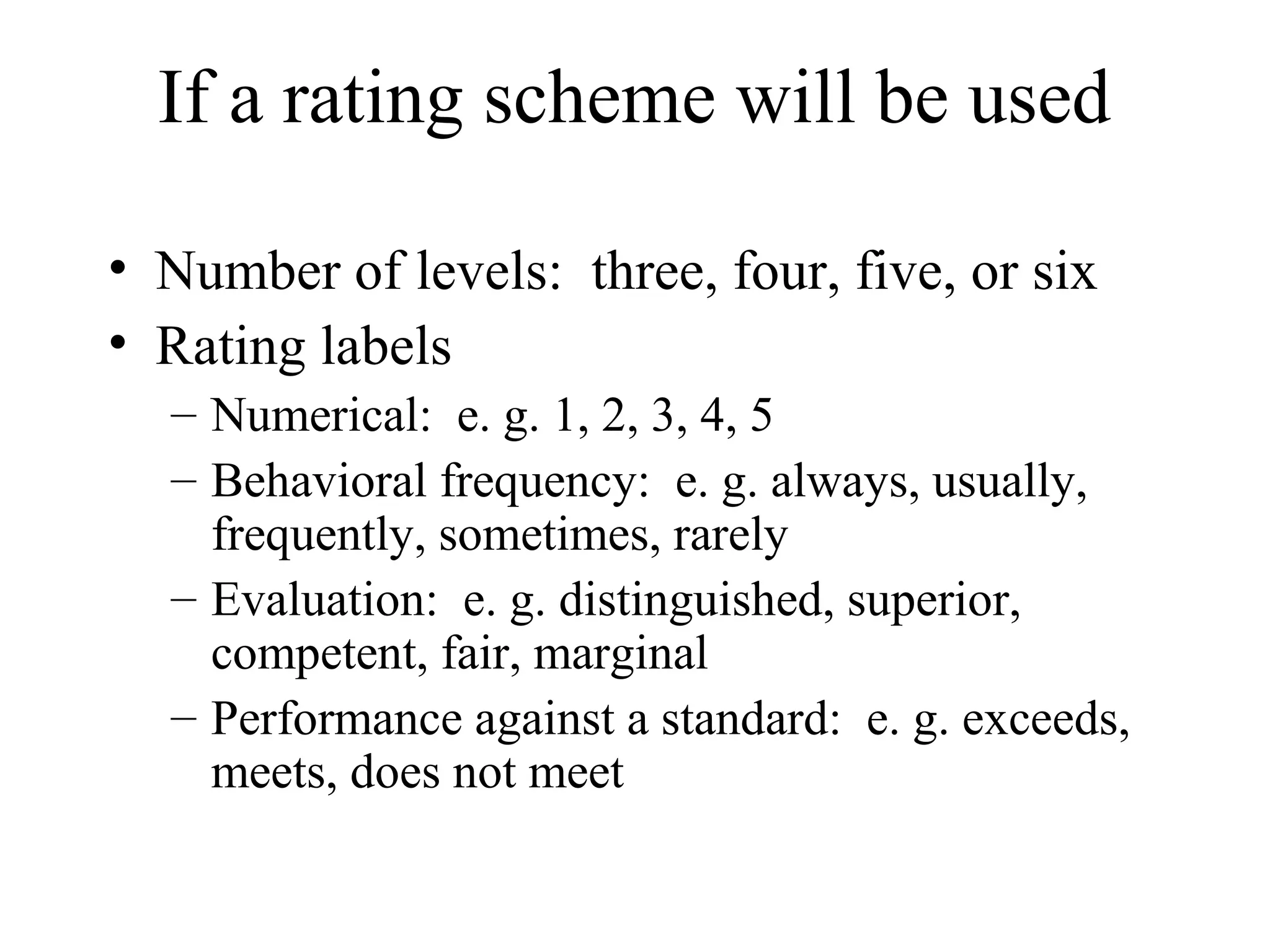 If a rating scheme will be used
• Number of levels: three, four, five, or six
• Rating labels
– Numerical: e. g. 1, 2, 3, 4, 5
– Behavioral frequency: e. g. always, usually,
frequently, sometimes, rarely
– Evaluation: e. g. distinguished, superior,
competent, fair, marginal
– Performance against a standard: e. g. exceeds,
meets, does not meet
 