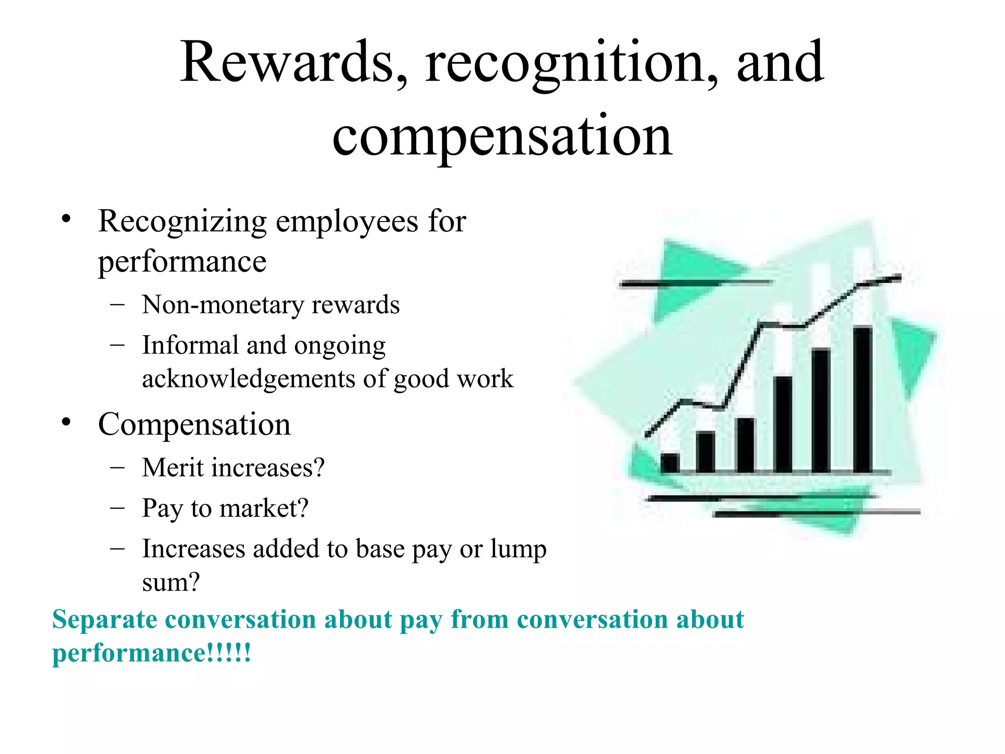 Rewards, recognition, and
compensation
• Recognizing employees for
performance
– Non-monetary rewards
– Informal and ongoing
acknowledgements of good work
• Compensation
– Merit increases?
– Pay to market?
– Increases added to base pay or lump
sum?
Separate conversation about pay from conversation about
performance!!!!!
 