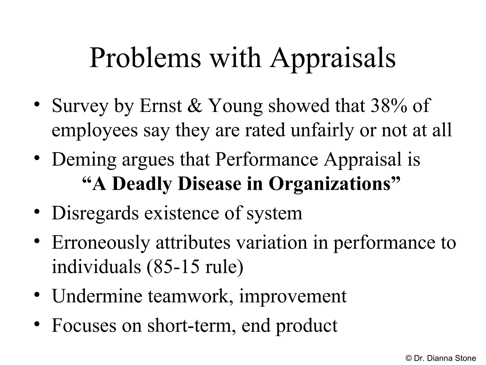 Problems with Appraisals
• Survey by Ernst & Young showed that 38% of
employees say they are rated unfairly or not at all
• Deming argues that Performance Appraisal is
“A Deadly Disease in Organizations”
• Disregards existence of system
• Erroneously attributes variation in performance to
individuals (85-15 rule)
• Undermine teamwork, improvement
• Focuses on short-term, end product
© Dr. Dianna Stone
 