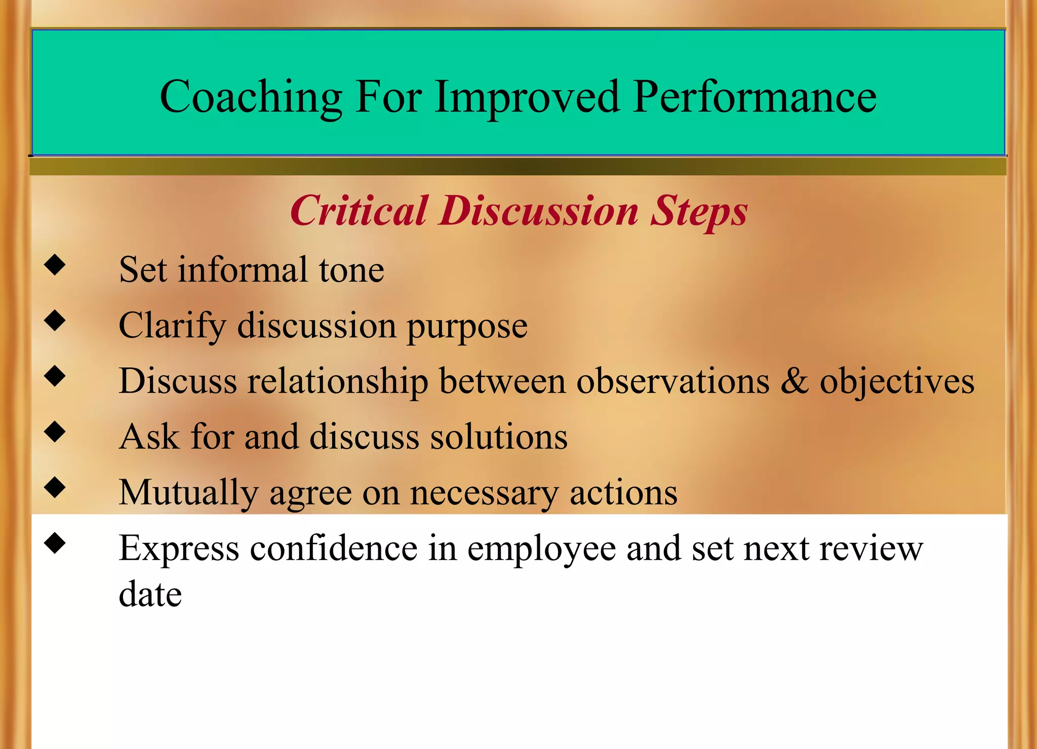 Coaching For Improved Performance
Critical Discussion Steps







Set informal tone
Clarify discussion purpose
Discuss relationship between observations & objectives
Ask for and discuss solutions
Mutually agree on necessary actions
Express confidence in employee and set next review
date

 