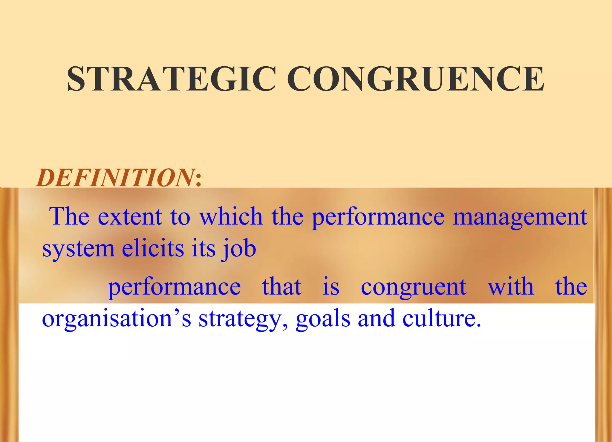 STRATEGIC CONGRUENCE
DEFINITION:
The extent to which the performance management
system elicits its job
performance that is congruent with the
organisation’s strategy, goals and culture.

 