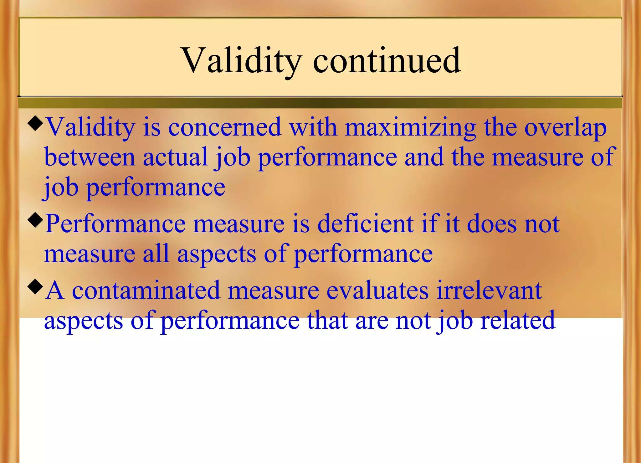 Validity continued
Validity

is concerned with maximizing the overlap
between actual job performance and the measure of
job performance
Performance measure is deficient if it does not
measure all aspects of performance
A contaminated measure evaluates irrelevant
aspects of performance that are not job related

 