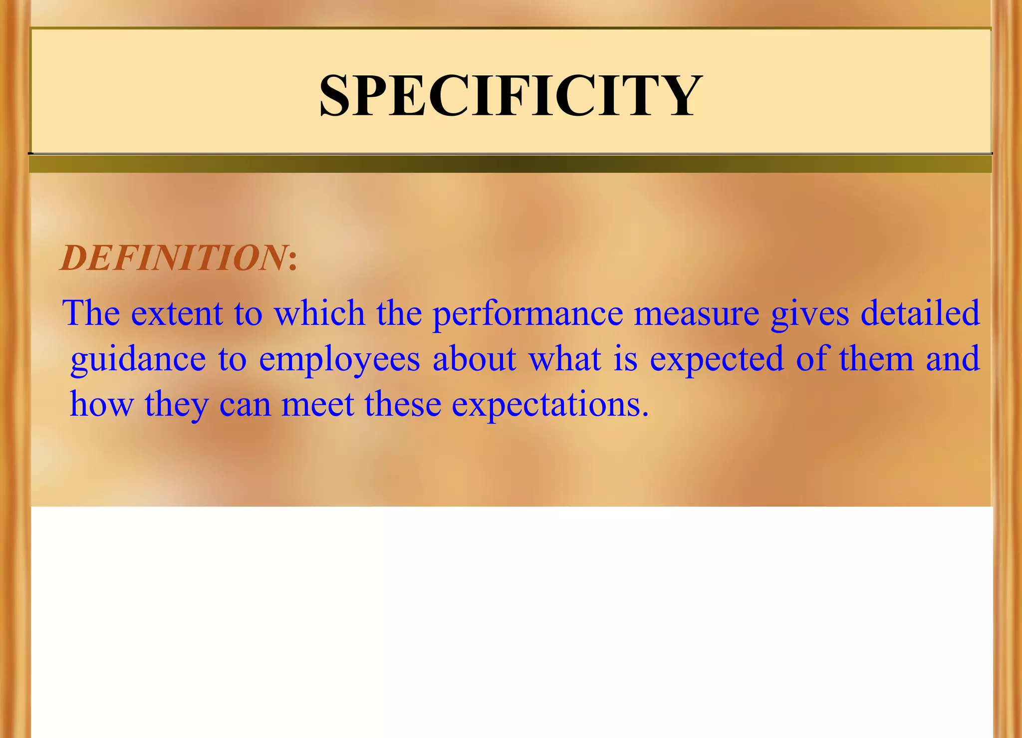 SPECIFICITY
DEFINITION:
The extent to which the performance measure gives detailed
guidance to employees about what is expected of them and
how they can meet these expectations.

 