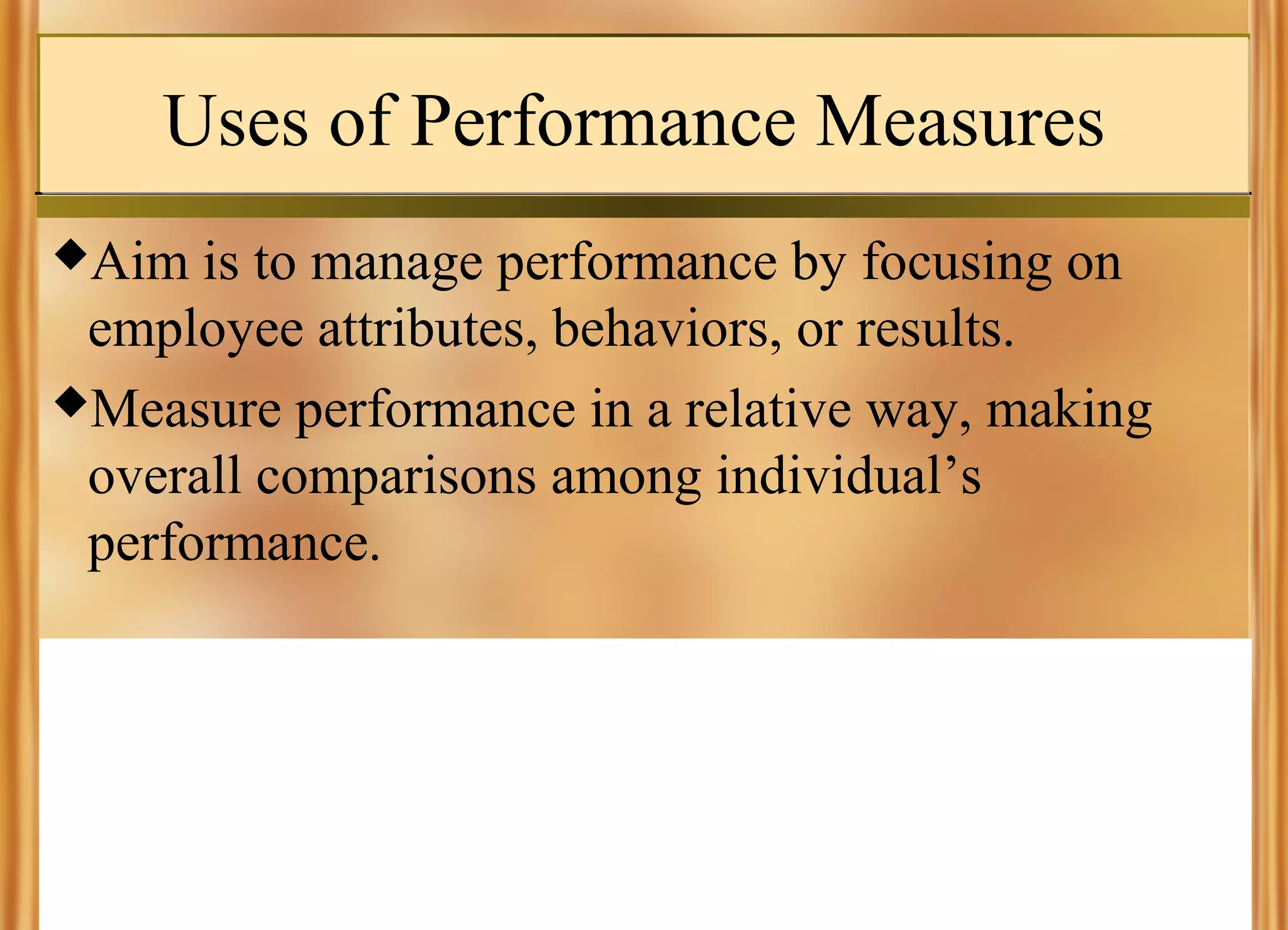 Uses of Performance Measures
Aim

is to manage performance by focusing on
employee attributes, behaviors, or results.
Measure performance in a relative way, making
overall comparisons among individual’s
performance.

 